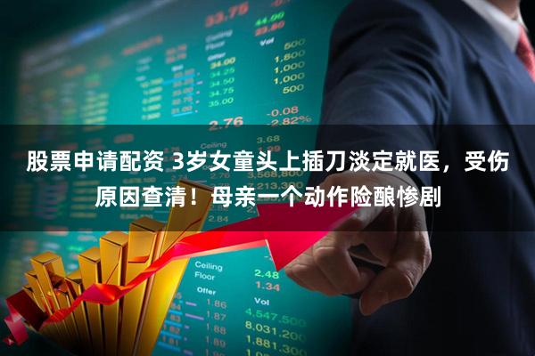 股票申请配资 3岁女童头上插刀淡定就医，受伤原因查清！母亲一个动作险酿惨剧