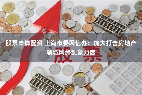 股票申请配资 上海市委网信办：加大打击房地产领域网络乱象力度