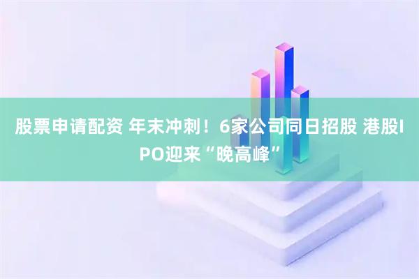 股票申请配资 年末冲刺！6家公司同日招股 港股IPO迎来“晚高峰”