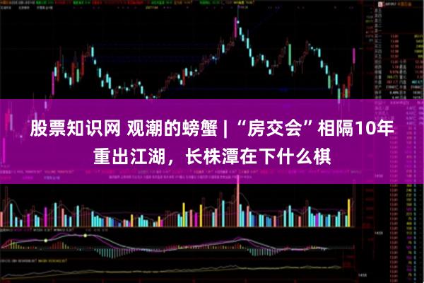 股票知识网 观潮的螃蟹 | “房交会”相隔10年重出江湖，长株潭在下什么棋