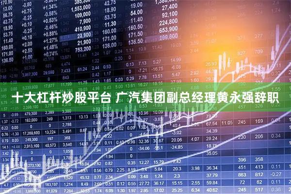 十大杠杆炒股平台 广汽集团副总经理黄永强辞职