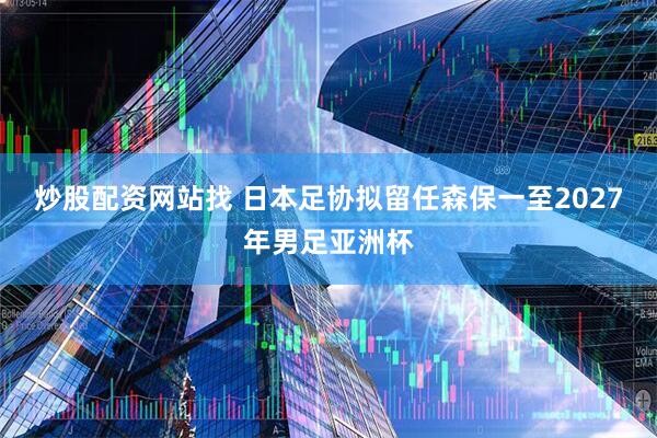 炒股配资网站找 日本足协拟留任森保一至2027年男足亚洲杯