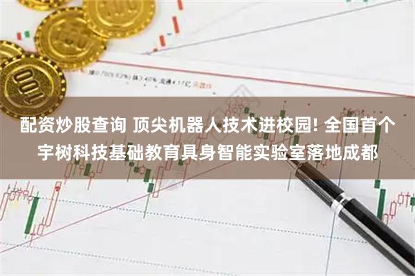 配资炒股查询 顶尖机器人技术进校园! 全国首个宇树科技基础教育具身智能实验室落地成都