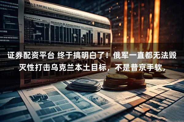 证券配资平台 终于搞明白了！俄军一直都无法毁灭性打击乌克兰本土目标，不是普京手软，