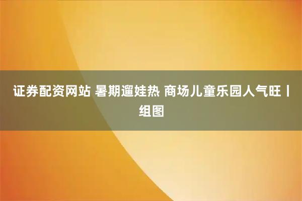 证券配资网站 暑期遛娃热 商场儿童乐园人气旺丨组图